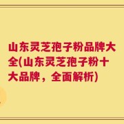 山东灵芝孢子粉品牌大全(山东灵芝孢子粉十大品牌，全面解析)