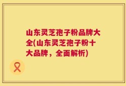 山东灵芝孢子粉品牌大全(山东灵芝孢子粉十大品牌，全面解析)