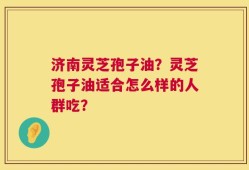 济南灵芝孢子油？灵芝孢子油适合怎么样的人群吃？