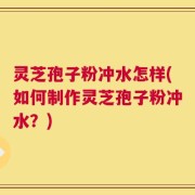 灵芝孢子粉冲水怎样(如何制作灵芝孢子粉冲水？)