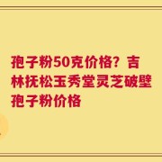 孢子粉50克价格？吉林抚松玉秀堂灵芝破壁孢子粉价格