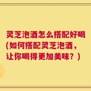 灵芝泡酒怎么搭配好喝(如何搭配灵芝泡酒，让你喝得更加美味？)