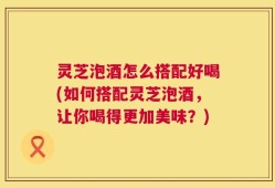 灵芝泡酒怎么搭配好喝(如何搭配灵芝泡酒，让你喝得更加美味？)