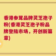 香港参茸品牌灵芝孢子粉(香港灵芝孢子粉品牌登陆市场，开创新篇章)