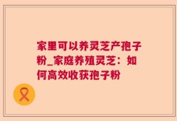 家里可以养灵芝产孢子粉_家庭养殖灵芝：如何高效收获孢子粉