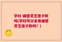 孕妇 破壁灵芝孢子粉吗(孕妇可以食用破壁灵芝孢子粉吗？)