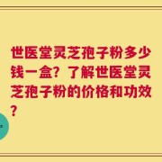 世医堂灵芝孢子粉多少钱一盒？了解世医堂灵芝孢子粉的价格和功效？