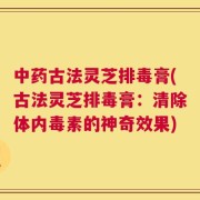 中药古法灵芝排毒膏(古法灵芝排毒膏：清除体内毒素的神奇效果)