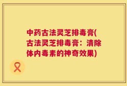 中药古法灵芝排毒膏(古法灵芝排毒膏：清除体内毒素的神奇效果)