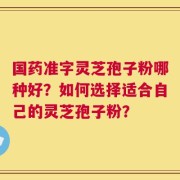 国药准字灵芝孢子粉哪种好？如何选择适合自己的灵芝孢子粉？