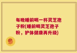 每晚睡前喝一杯灵芝孢子粉(睡前喝灵芝孢子粉，护体健康再升级)