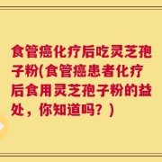 食管癌化疗后吃灵芝孢子粉(食管癌患者化疗后食用灵芝孢子粉的益处，你知道吗？)