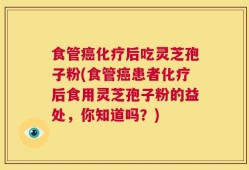 食管癌化疗后吃灵芝孢子粉(食管癌患者化疗后食用灵芝孢子粉的益处，你知道吗？)