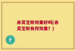 赤灵芝粉效果好吗(赤灵芝粉有何效果？)