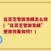 吕灵芝雪御发膜怎么样(“吕灵芝雪御发膜”使用效果如何？)