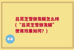 吕灵芝雪御发膜怎么样(“吕灵芝雪御发膜”使用效果如何？)