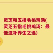 灵芝和五指毛桃鸡汤(灵芝五指毛桃鸡汤：最佳滋补养生之选)