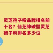 灵芝孢子粉品牌排名前十名？仙芝牌破壁灵芝孢子粉排名多少位