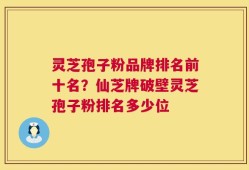 灵芝孢子粉品牌排名前十名？仙芝牌破壁灵芝孢子粉排名多少位