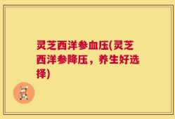 灵芝西洋参血压(灵芝西洋参降压，养生好选择)