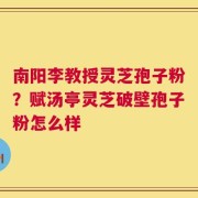 南阳李教授灵芝孢子粉？赋汤亭灵芝破壁孢子粉怎么样
