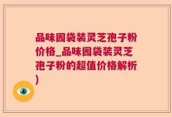 品味园袋装灵芝孢子粉价格_品味园袋装灵芝孢子粉的超值价格解析)