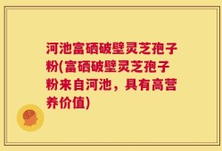 河池富硒破壁灵芝孢子粉(富硒破壁灵芝孢子粉来自河池，具有高营养价值)