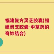 福建复方灵芝胶囊(福建灵芝胶囊-中草药的奇妙结合)