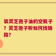 装灵芝孢子油的空瓶子？灵芝孢子粉如何找销路？