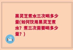 黑灵芝煮水三次喝多少量(如何饮用黑灵芝煮水？煮三次需要喝多少量？)