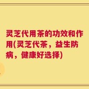 灵芝代用茶的功效和作用(灵芝代茶，益生防病，健康好选择)