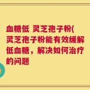 血糖低 灵芝孢子粉(灵芝孢子粉能有效缓解低血糖，解决如何治疗的问题
