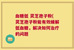 血糖低 灵芝孢子粉(灵芝孢子粉能有效缓解低血糖，解决如何治疗的问题
