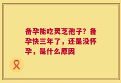 备孕能吃灵芝孢子？备孕快三年了，还是没怀孕，是什么原因