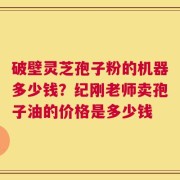 破壁灵芝孢子粉的机器多少钱？纪刚老师卖孢子油的价格是多少钱
