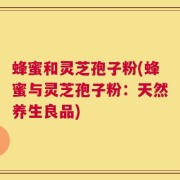 蜂蜜和灵芝孢子粉(蜂蜜与灵芝孢子粉：天然养生良品)