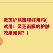 灵芝护肤面膜好用吗(试用！灵芝面膜的护肤效果如何？)