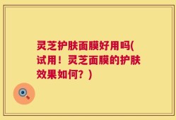 灵芝护肤面膜好用吗(试用！灵芝面膜的护肤效果如何？)