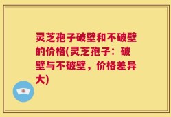 灵芝孢子破壁和不破壁的价格(灵芝孢子：破壁与不破壁，价格差异大)