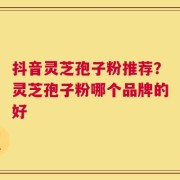 抖音灵芝孢子粉推荐？灵芝孢子粉哪个品牌的好