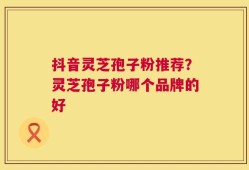 抖音灵芝孢子粉推荐？灵芝孢子粉哪个品牌的好