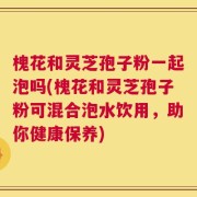 槐花和灵芝孢子粉一起泡吗(槐花和灵芝孢子粉可混合泡水饮用，助你健康保养)