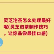 灵芝泡茶怎么处理最好呢(灵芝泡茶制作技巧，让你品尝最佳口感)