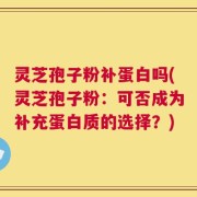 灵芝孢子粉补蛋白吗(灵芝孢子粉：可否成为补充蛋白质的选择？)