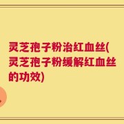 灵芝孢子粉治红血丝(灵芝孢子粉缓解红血丝的功效)