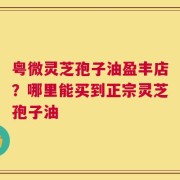 粤微灵芝孢子油盈丰店？哪里能买到正宗灵芝孢子油