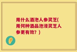 用什么酒泡人参灵芝(用何种酒品泡浸灵芝人参更有效？)