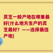 灵芝一般产地在哪里最好(什么地方生产的灵芝最好？——选择最佳产地)