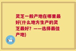 灵芝一般产地在哪里最好(什么地方生产的灵芝最好？——选择最佳产地)