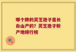 哪个牌的灵芝孢子是长白山产的？灵芝孢子粉产地排行榜